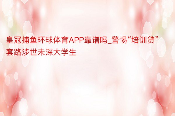 皇冠捕鱼环球体育APP靠谱吗_警惕“培训贷”套路涉世未深大学生