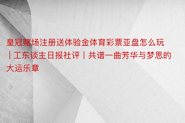 皇冠赌场注册送体验金体育彩票亚盘怎么玩 | 工东谈主日报社评丨共谱一曲芳华与梦思的大运乐章