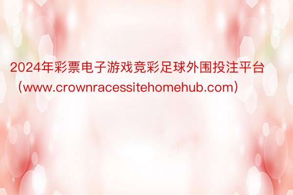 2024年彩票电子游戏竞彩足球外围投注平台（www.crownracessitehomehub.com）