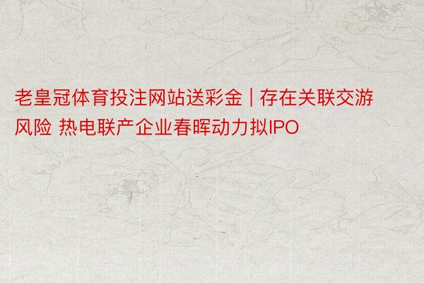 老皇冠体育投注网站送彩金 | 存在关联交游风险 热电联产企业春晖动力拟IPO