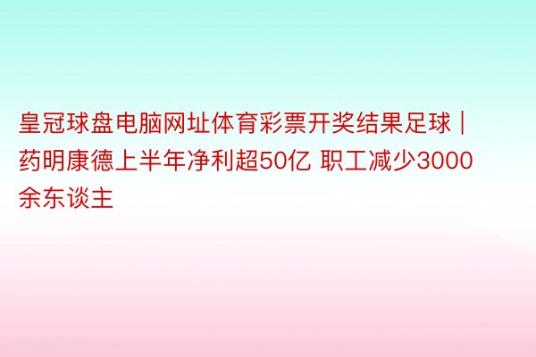 皇冠球盘电脑网址体育彩票开奖结果足球 | 药明康德上半年净利超50亿 职工减少3000余东谈主