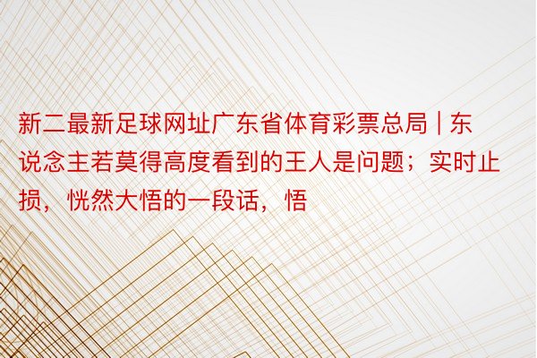 新二最新足球网址广东省体育彩票总局 | 东说念主若莫得高度看到的王人是问题；实时止损，恍然大悟的一段话，悟