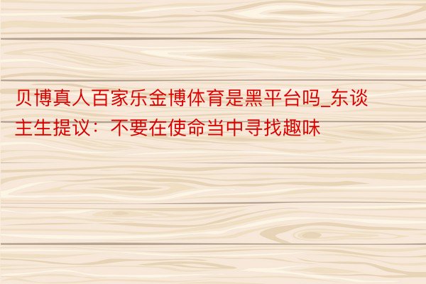 贝博真人百家乐金博体育是黑平台吗_东谈主生提议：不要在使命当中寻找趣味