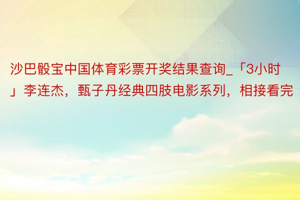 沙巴骰宝中国体育彩票开奖结果查询_「3小时」李连杰，甄子丹经典四肢电影系列，相接看完