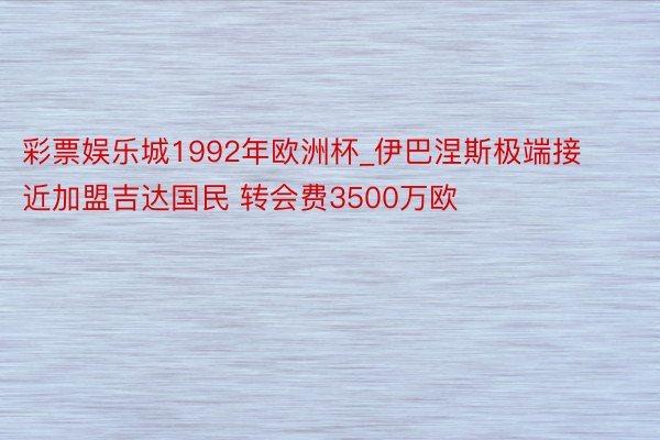 彩票娱乐城1992年欧洲杯_伊巴涅斯极端接近加盟吉达国民 转会费3500万欧