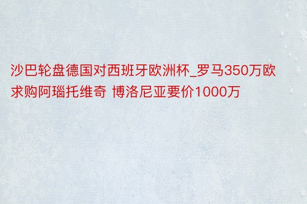 沙巴轮盘德国对西班牙欧洲杯_罗马350万欧求购阿瑙托维奇 博洛尼亚要价1000万