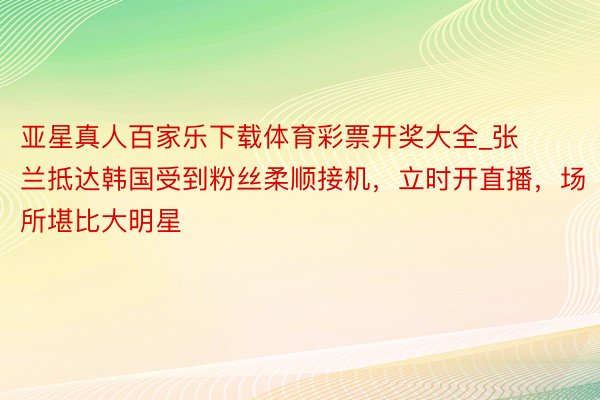 亚星真人百家乐下载体育彩票开奖大全_张兰抵达韩国受到粉丝柔顺接机，立时开直播，场所堪比大明星