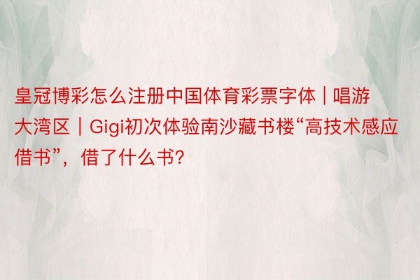 皇冠博彩怎么注册中国体育彩票字体 | 唱游大湾区｜Gigi初次体验南沙藏书楼“高技术感应借书”，借了什么书？