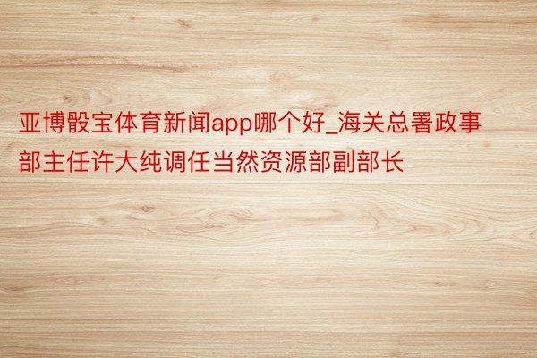 亚博骰宝体育新闻app哪个好_海关总署政事部主任许大纯调任当然资源部副部长