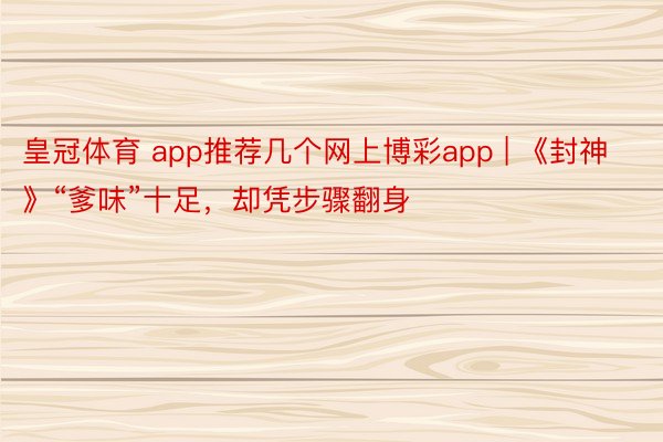 皇冠体育 app推荐几个网上博彩app | 《封神》“爹味”十足，却凭步骤翻身