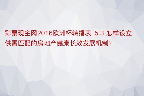 彩票现金网2016欧洲杯转播表_5.3 怎样设立供需匹配的房地产健康长效发展机制？