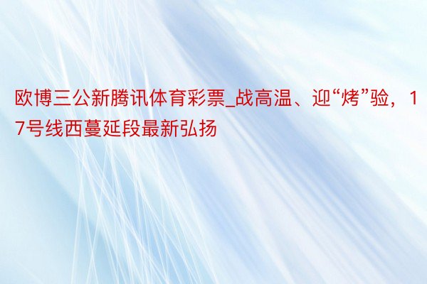 欧博三公新腾讯体育彩票_战高温、迎“烤”验，17号线西蔓延段最新弘扬