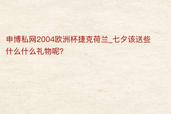 申博私网2004欧洲杯捷克荷兰_七夕该送些什么什么礼物呢？