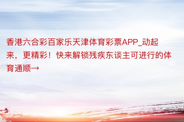 香港六合彩百家乐天津体育彩票APP_动起来，更精彩！快来解锁残疾东谈主可进行的体育通顺→