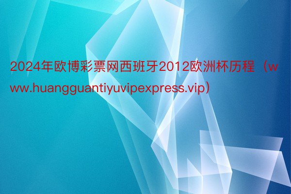 2024年欧博彩票网西班牙2012欧洲杯历程（www.huangguantiyuvipexpress.vip）