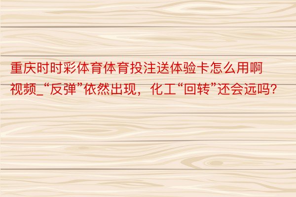 重庆时时彩体育体育投注送体验卡怎么用啊视频_“反弹”依然出现，化工“回转”还会远吗？