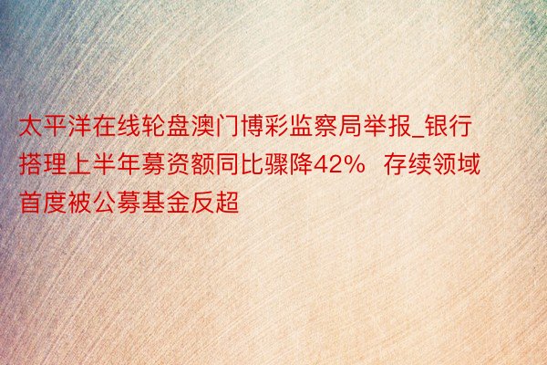 太平洋在线轮盘澳门博彩监察局举报_银行搭理上半年募资额同比骤降42%  存续领域首度被公募基金反超