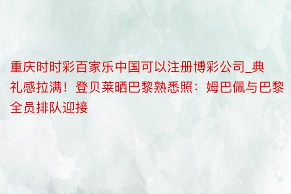 重庆时时彩百家乐中国可以注册博彩公司_典礼感拉满！登贝莱晒巴黎熟悉照：姆巴佩与巴黎全员排队迎接