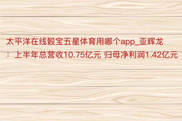 太平洋在线骰宝五星体育用哪个app_亚辉龙：上半年总营收10.75亿元 归母净利润1.42亿元