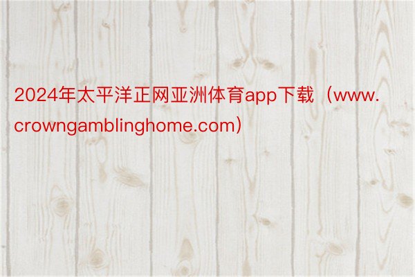 2024年太平洋正网亚洲体育app下载（www.crowngamblinghome.com）