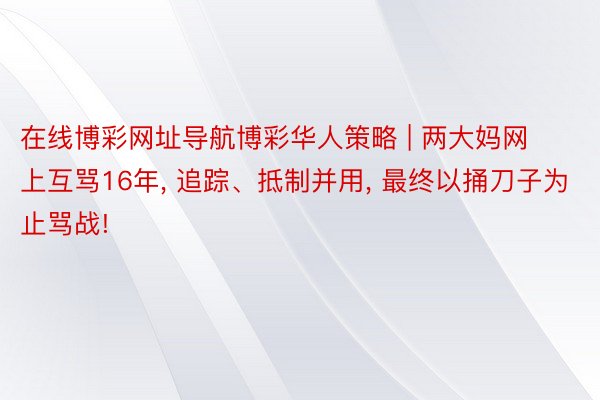 在线博彩网址导航博彩华人策略 | 两大妈网上互骂16年, 追踪、抵制并用, 最终以捅刀子为止骂战!