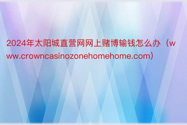 2024年太阳城直营网网上赌博输钱怎么办（www.crowncasinozonehomehome.com）