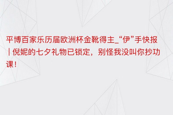 平博百家乐历届欧洲杯金靴得主_“伊”手快报 | 倪妮的七夕礼物已锁定，别怪我没叫你抄功课！