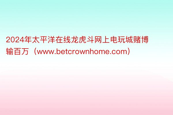 2024年太平洋在线龙虎斗网上电玩城赌博输百万（www.betcrownhome.com）