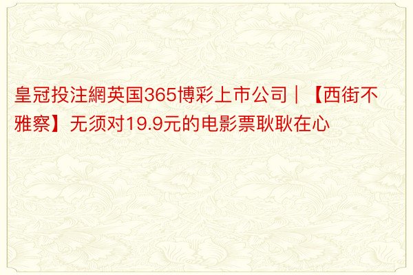 皇冠投注網英国365博彩上市公司 | 【西街不雅察】无须对19.9元的电影票耿耿在心