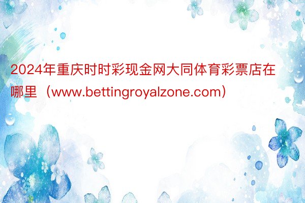 2024年重庆时时彩现金网大同体育彩票店在哪里（www.bettingroyalzone.com）