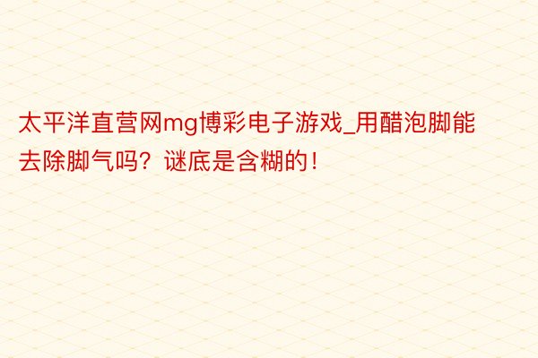 太平洋直营网mg博彩电子游戏_用醋泡脚能去除脚气吗？谜底是含糊的！