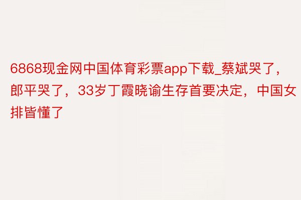 6868现金网中国体育彩票app下载_蔡斌哭了，郎平哭了，33岁丁霞晓谕生存首要决定，中国女排皆懂了