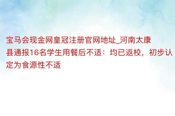 宝马会现金网皇冠注册官网地址_河南太康县通报16名学生用餐后不适：均已返校，初步认定为食源性不适