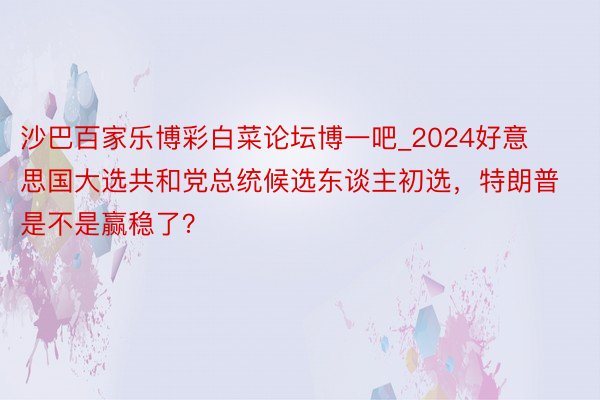 沙巴百家乐博彩白菜论坛博一吧_2024好意思国大选共和党总统候选东谈主初选，特朗普是不是赢稳了？