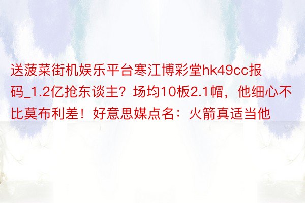 送菠菜街机娱乐平台寒江博彩堂hk49cc报码_1.2亿抢东谈主？场均10板2.1帽，他细心不比莫布利差！好意思媒点名：火箭真适当他