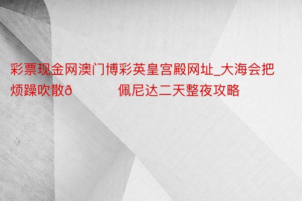 彩票现金网澳门博彩英皇宫殿网址_大海会把烦躁吹散🌊 佩尼达二天整夜攻略