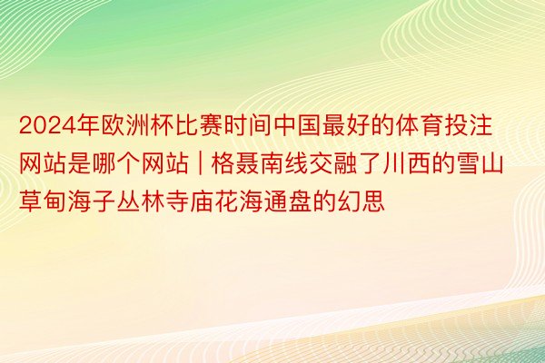 2024年欧洲杯比赛时间中国最好的体育投注网站是哪个网站 | 格聂南线交融了川西的雪山草甸海子丛林寺庙花海通盘的幻思