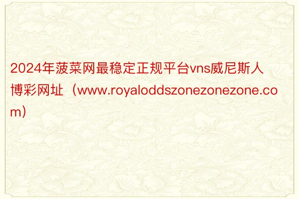 2024年菠菜网最稳定正规平台vns威尼斯人博彩网址（www.royaloddszonezonezone.com）