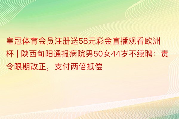 皇冠体育会员注册送58元彩金直播观看欧洲杯 | 陕西旬阳通报病院男50女44岁不续聘：责令限期改正，支付两倍抵偿