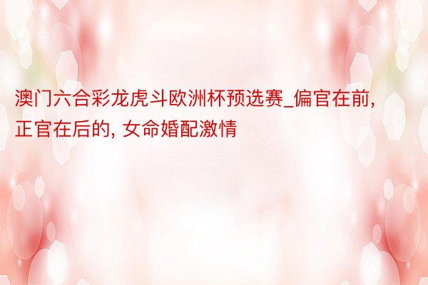 澳门六合彩龙虎斗欧洲杯预选赛_偏官在前， 正官在后的， 女命婚配激情