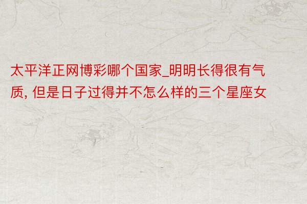 太平洋正网博彩哪个国家_明明长得很有气质, 但是日子过得并不怎么样的三个星座女