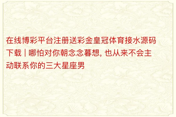 在线博彩平台注册送彩金皇冠体育接水源码下载 | 哪怕对你朝念念暮想, 也从来不会主动联系你的三大星座男