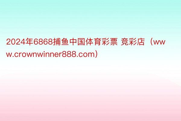 2024年6868捕鱼中国体育彩票 竞彩店（www.crownwinner888.com）