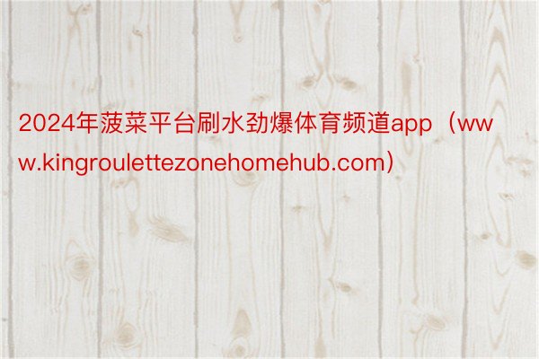 2024年菠菜平台刷水劲爆体育频道app（www.kingroulettezonehomehub.com）