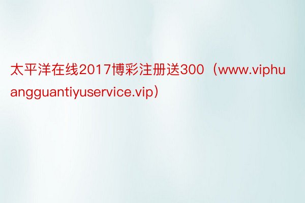 太平洋在线2017博彩注册送300（www.viphuangguantiyuservice.vip）