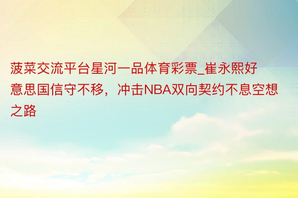 菠菜交流平台星河一品体育彩票_崔永熙好意思国信守不移，冲击NBA双向契约不息空想之路