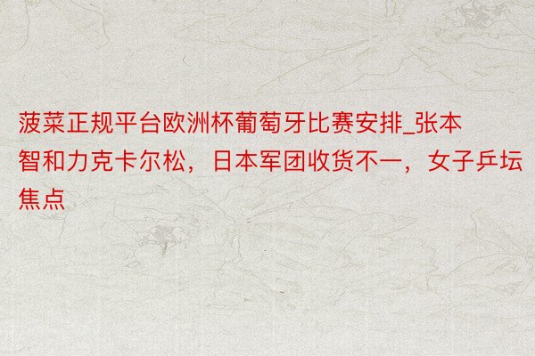 菠菜正规平台欧洲杯葡萄牙比赛安排_张本智和力克卡尔松，日本军团收货不一，女子乒坛焦点