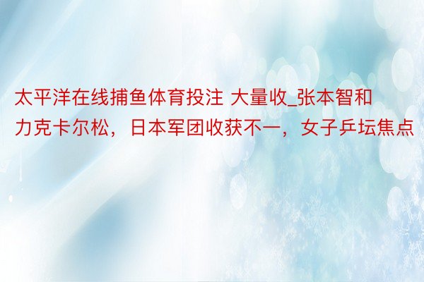 太平洋在线捕鱼体育投注 大量收_张本智和力克卡尔松，日本军团收获不一，女子乒坛焦点