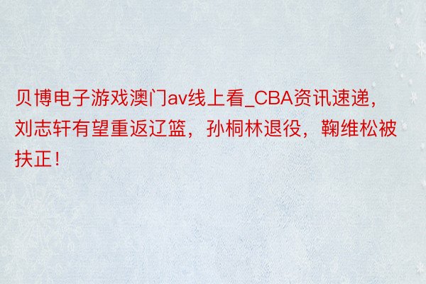 贝博电子游戏澳门av线上看_CBA资讯速递，刘志轩有望重返辽篮，孙桐林退役，鞠维松被扶正！