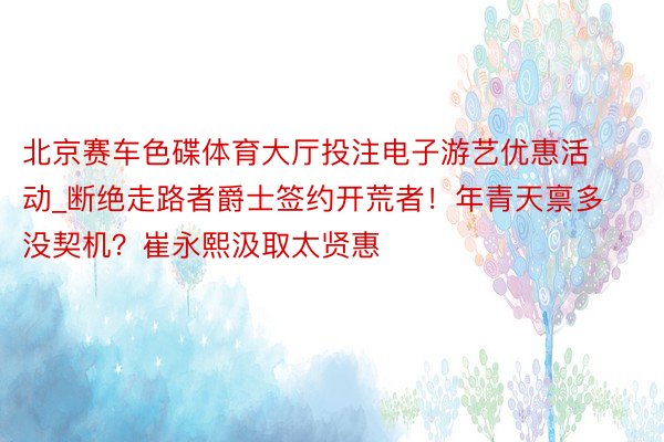 北京赛车色碟体育大厅投注电子游艺优惠活动_断绝走路者爵士签约开荒者！年青天禀多没契机？崔永熙汲取太贤惠